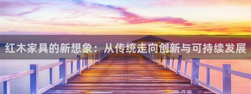 龙八国际娱手机：红木家具的新想象：从传统走向创新与可持续发展